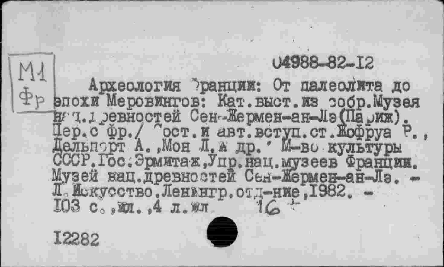 ﻿04988-82-12
Археология Франции: От палеолита до
ш т	Адо.ои<ии.1'пп ^рапцлл; мт исыюишлта ди
Н?р Ьпохи Меровингов: Кат.выст.из ообр.Музея йгц.;ревностей Сен-Жермен-ан-Лэ(Париж). Пер.с фр./ "ост.и авт.вступ.ст.Нофруа Р. Дельпсрт А.,Мон Л. а др.' Й-во культуры СССР.Гос;Эрмитаж,Упр.нац.музеев Франции. Музей нац.древностей Сен-Яерыен-ан-Лэ. -Лё Искусство. Ленінгр. отд-ние ,1982. -103 Со яйд. ,4 л.о 1£> 4-
12282	V